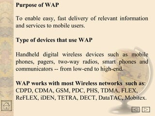 Purpose of WAP
To enable easy, fast delivery of relevant information
and services to mobile users.
Type of devices that use WAP
Handheld digital wireless devices such as mobile
phones, pagers, two-way radios, smart phones and
communicators -- from low-end to high-end.
WAP works with most Wireless networks such as:
CDPD, CDMA, GSM, PDC, PHS, TDMA, FLEX,
ReFLEX, iDEN, TETRA, DECT, DataTAC, Mobitex.
 