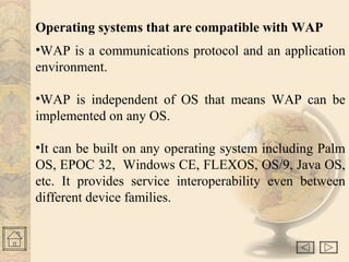 Operating systems that are compatible with WAP
•WAP is a communications protocol and an application
environment.
•WAP is independent of OS that means WAP can be
implemented on any OS.
•It can be built on any operating system including Palm
OS, EPOC 32, Windows CE, FLEXOS, OS/9, Java OS,
etc. It provides service interoperability even between
different device families.
 