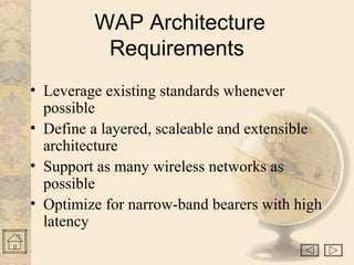 WAP Architecture
Requirements
• Leverage existing standards whenever
possible
• Define a layered, scaleable and extensible
architecture
• Support as many wireless networks as
possible
• Optimize for narrow-band bearers with high
latency
 