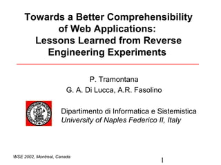 1
WSE 2002, Montreal, Canada
Towards a Better Comprehensibility
of Web Applications:
Lessons Learned from Reverse
Engineering Experiments
P. Tramontana
G. A. Di Lucca, A.R. Fasolino
Dipartimento di Informatica e Sistemistica
University of Naples Federico II, Italy
 