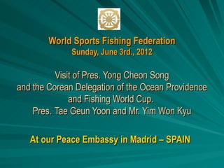 World Sports Fishing Federation
              Sunday, June 3rd., 2012

          Visit of Pres. Yong Cheon Song
and the Corean Delegation of the Ocean Providence
              and Fishing World Cup.
    Pres. Tae Geun Yoon and Mr. Yim Won Kyu

   At our Peace Embassy in Madrid – SPAIN
 