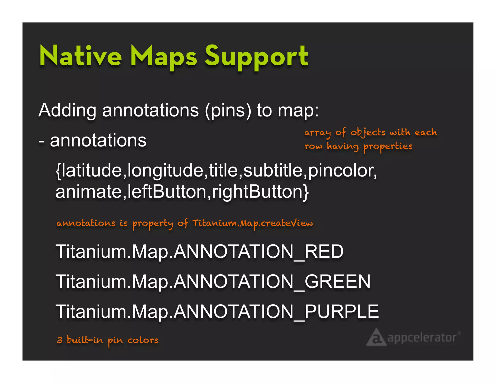 Native Maps Support
Adding annotations (pins) to map:
                                                  array of objects with each
- annotations                                     row having properties


  {latitude,longitude,title,subtitle,pincolor,
  animate,leftButton,rightButton}
  annotations is property of Titanium.Map.createView


  Titanium.Map.ANNOTATION_RED
  Titanium.Map.ANNOTATION_GREEN
  Titanium.Map.ANNOTATION_PURPLE
  3 built-in pin colors
 
