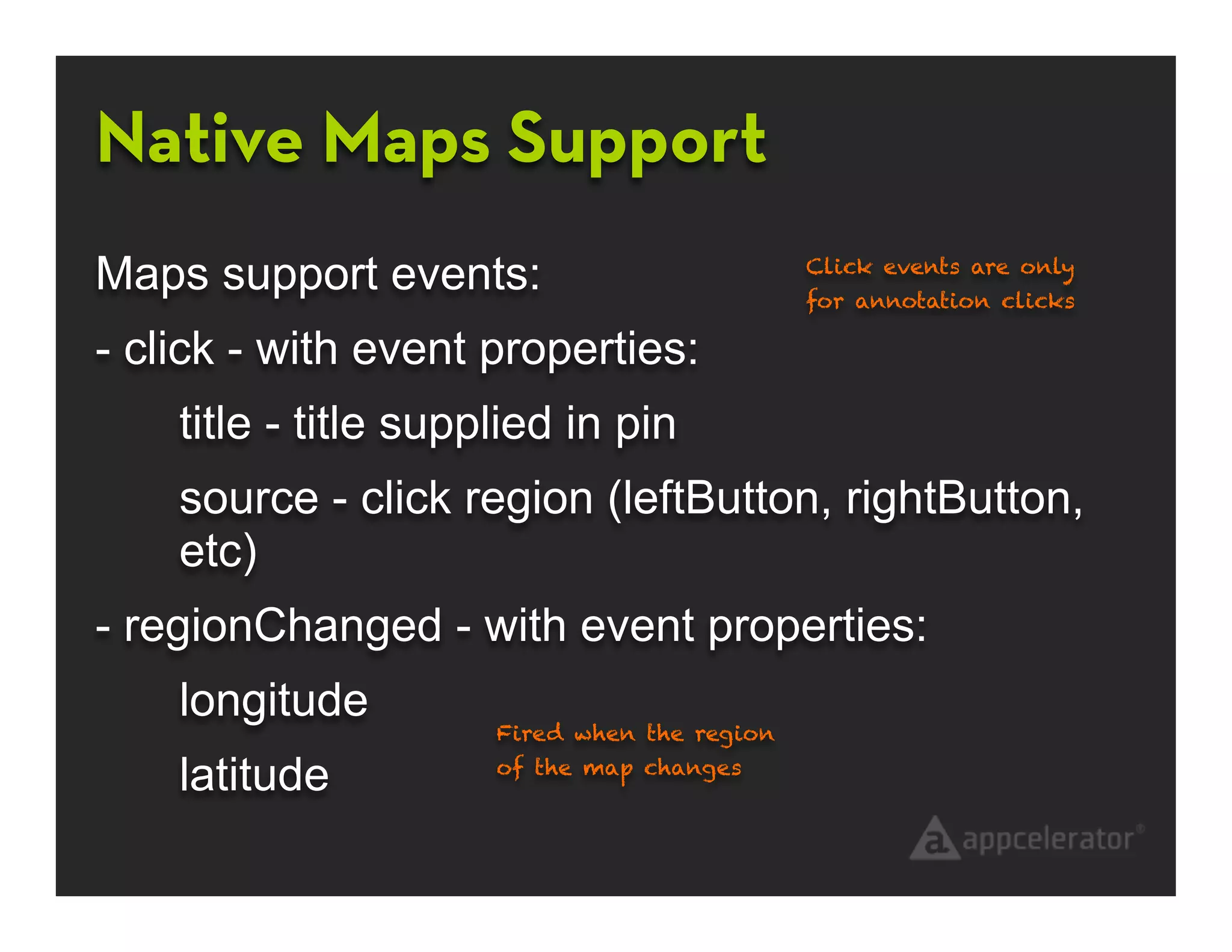 Native Maps Support
Maps support events:                          Click events are only
                                              for annotation clicks

- click - with event properties:
    title - title supplied in pin
    source - click region (leftButton, rightButton,
    etc)
- regionChanged - with event properties:
    longitude
                      Fired when the region

    latitude          of the map changes
 