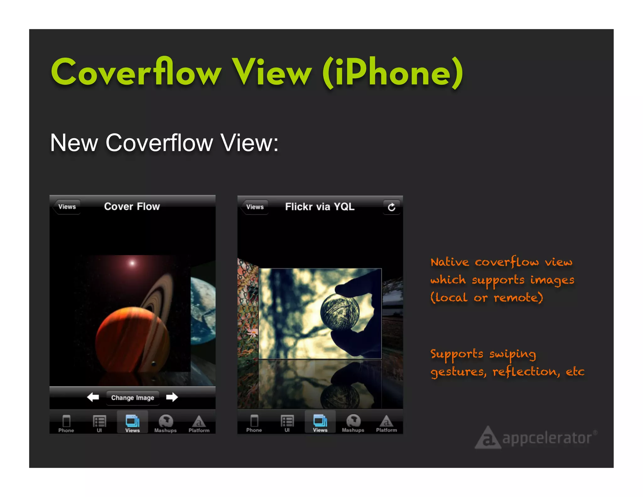 Coverﬂow View (iPhone)
New Coverflow View:



                      Native coverﬂow view
                      which supports images
                      (local or remote)



                      Supports swiping
                      gestures, reﬂection, etc
 