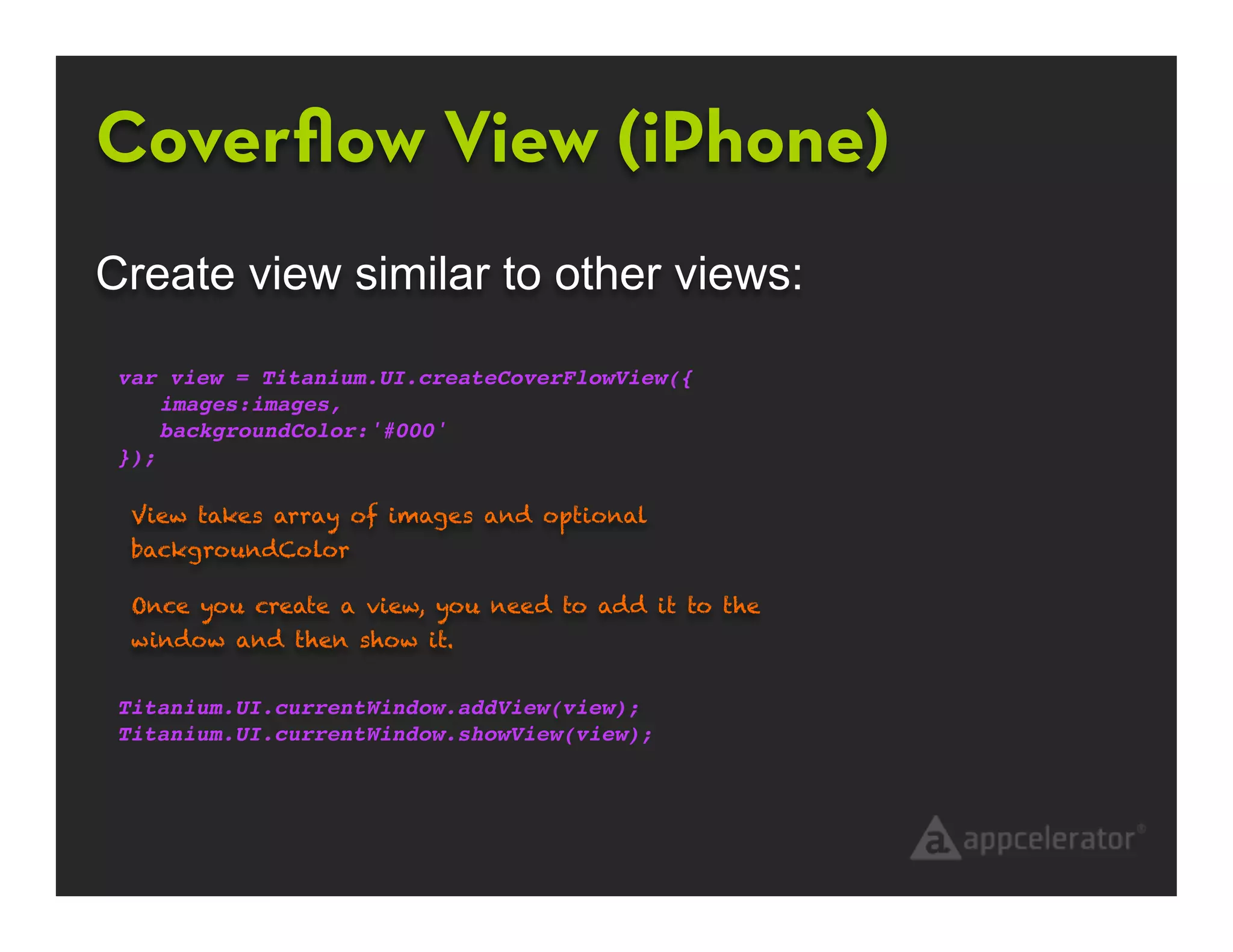 Coverﬂow View (iPhone)
Create view similar to other views:

 var view = Titanium.UI.createCoverFlowView({
     images:images,
     backgroundColor:'#000'
 });

  View takes array of images and optional
  backgroundColor

  Once you create a view, you need to add it to the
  window and then show it.


 Titanium.UI.currentWindow.addView(view);
 Titanium.UI.currentWindow.showView(view);
 