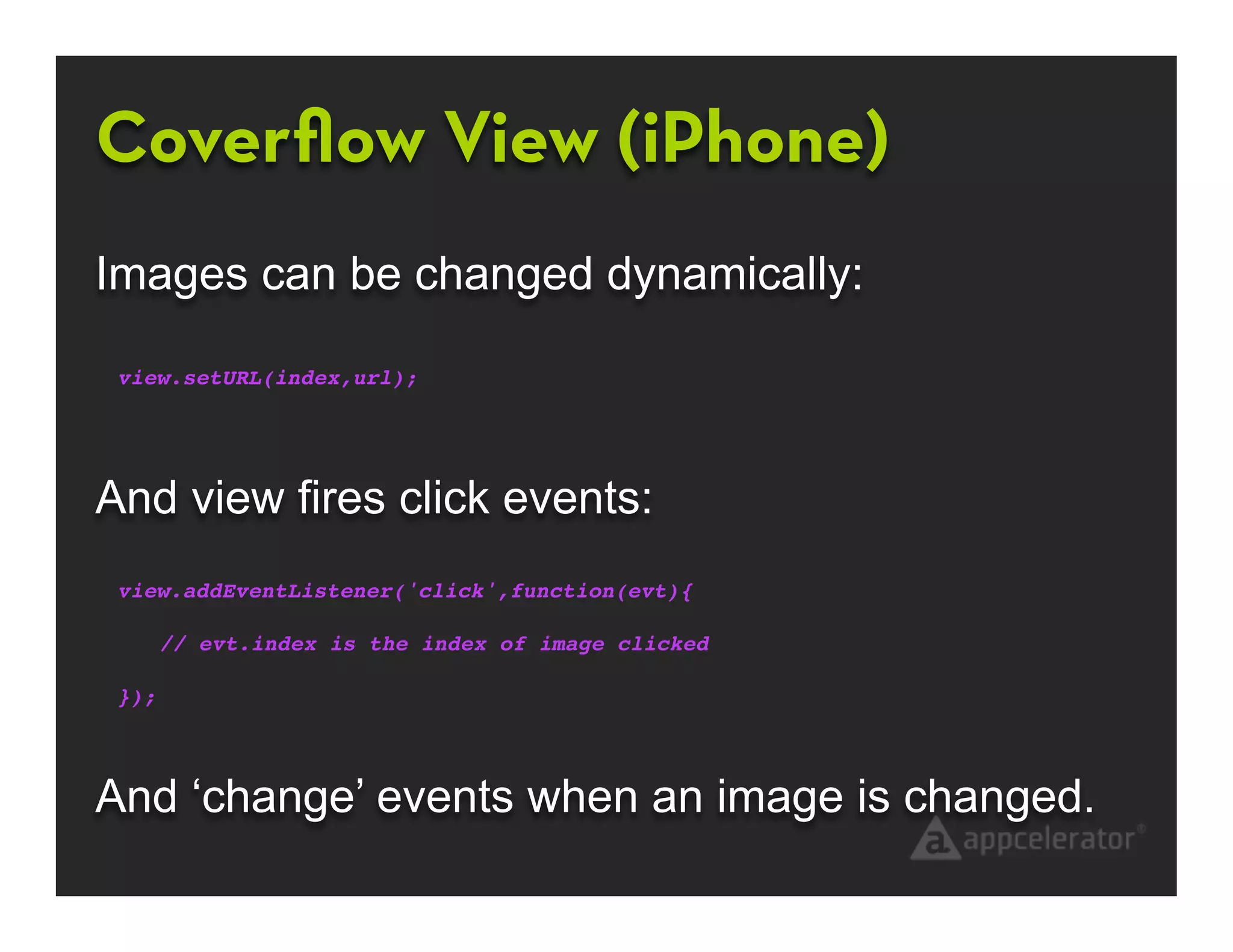 Coverﬂow View (iPhone)
Images can be changed dynamically:

 view.setURL(index,url);




And view fires click events:
 view.addEventListener('click',function(evt){
    !    !        !       !        !       !
    // evt.index is the index of image clicked

 });




And ‘change’ events when an image is changed.
 