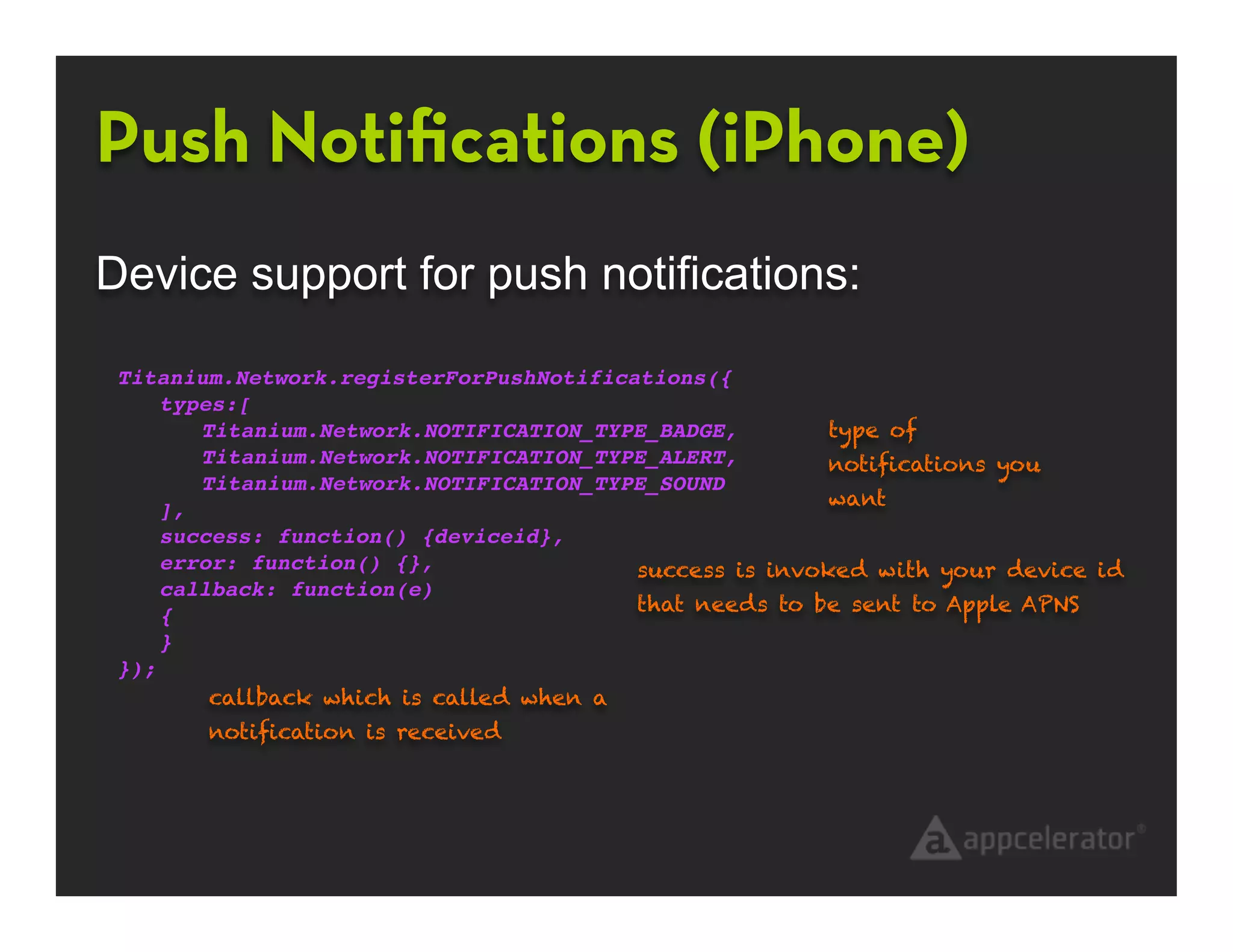 Push Notiﬁcations (iPhone)
Device support for push notifications:

 Titanium.Network.registerForPushNotifications({
     types:[
        Titanium.Network.NOTIFICATION_TYPE_BADGE,        type of
        Titanium.Network.NOTIFICATION_TYPE_ALERT,!       notiﬁcations you
        Titanium.Network.NOTIFICATION_TYPE_SOUND
                                                         want
     ],
     success: function() {deviceid},
     error: function() {},               success is invoked with your device id
     callback: function(e)
                                         that needs to be sent to Apple APNS
     {
     }
 });
         callback which is called when a
        notiﬁcation is received
 
