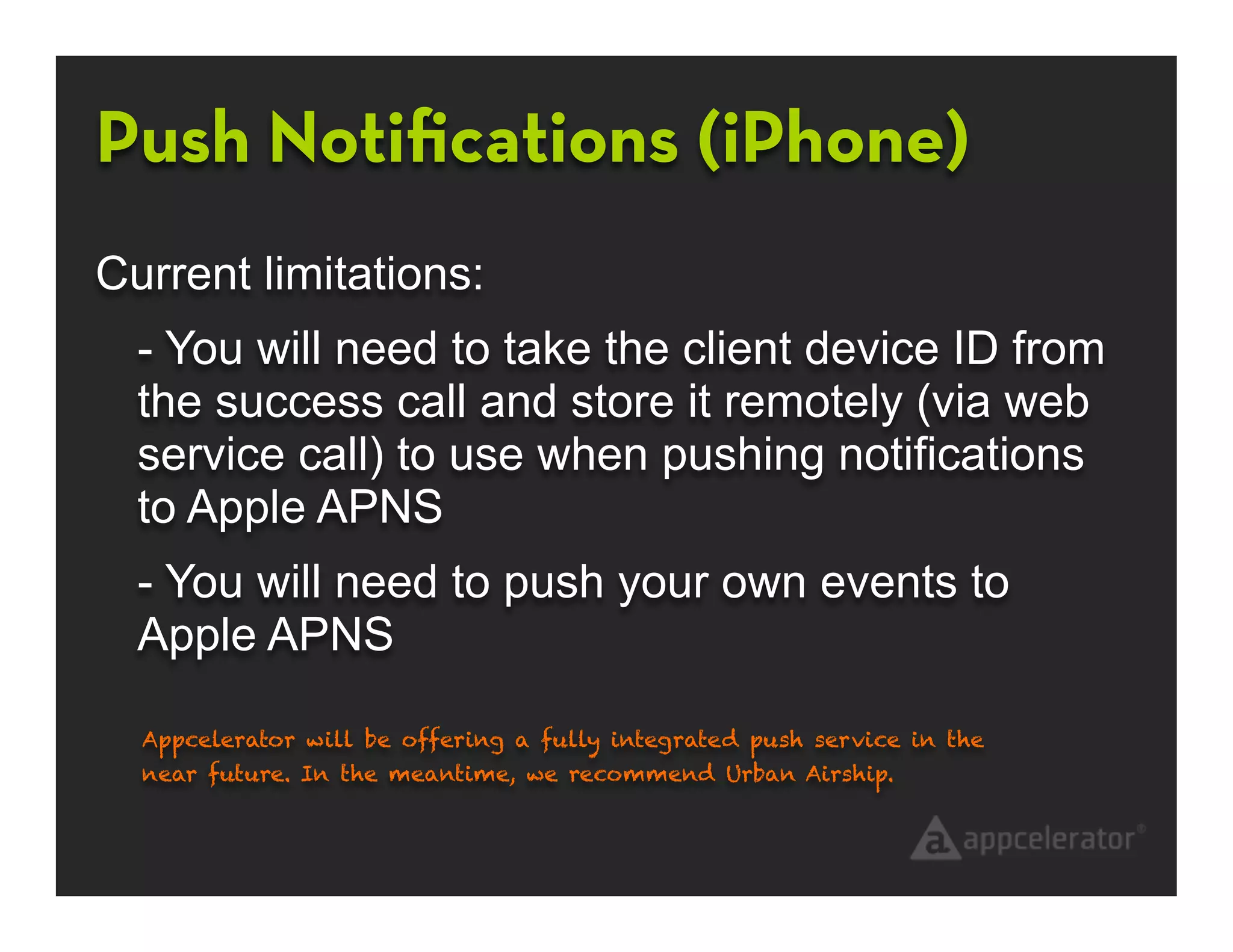 Push Notiﬁcations (iPhone)
Current limitations:
  - You will need to take the client device ID from
  the success call and store it remotely (via web
  service call) to use when pushing notifications
  to Apple APNS
  - You will need to push your own events to
  Apple APNS

  Appcelerator will be offering a fully integrated push service in the
  near future. In the meantime, we recommend Urban Airship.
 