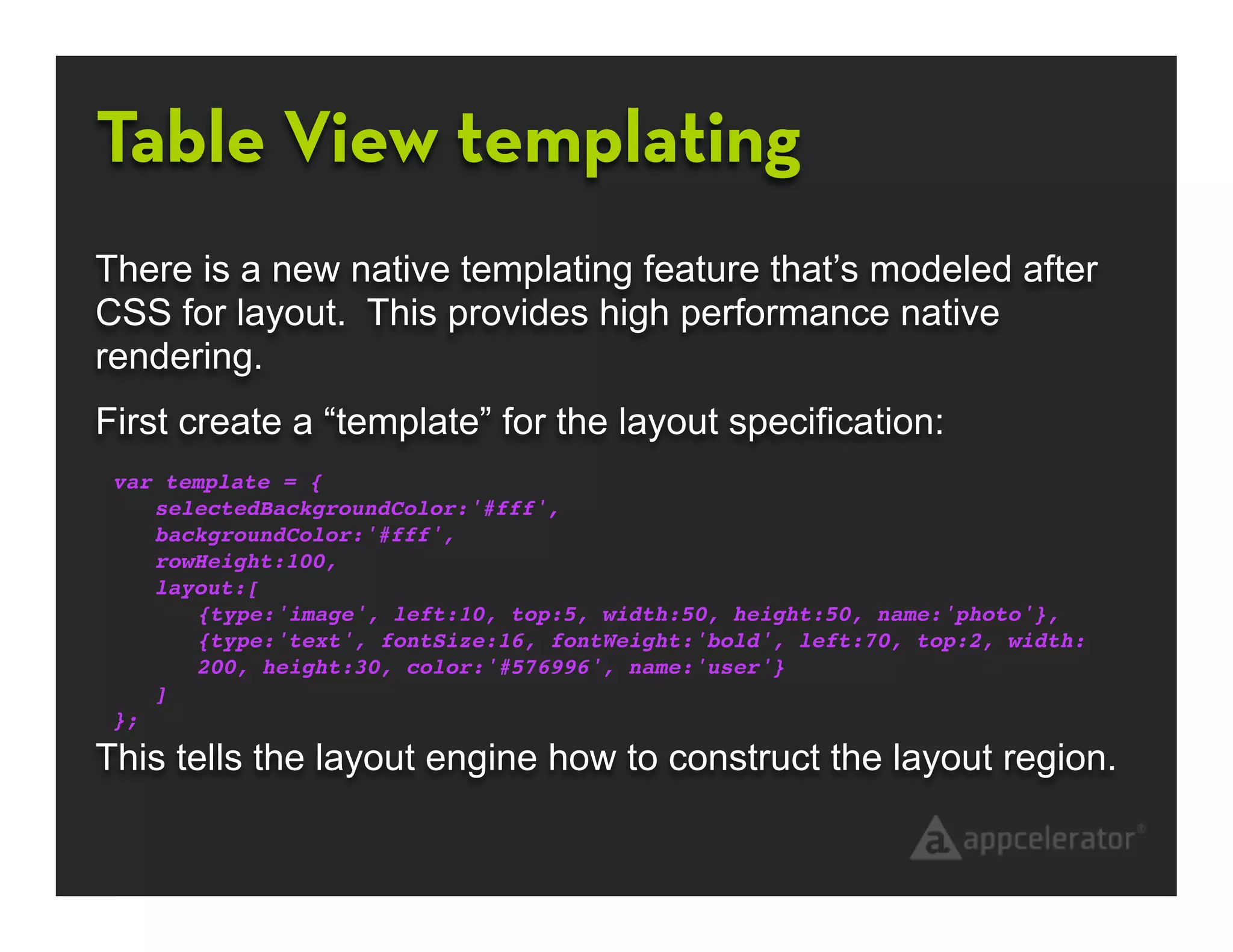 Table View templating
There is a new native templating feature that’s modeled after
CSS for layout. This provides high performance native
rendering.
First create a “template” for the layout specification:
 var template = {
    selectedBackgroundColor:'#fff',
    backgroundColor:'#fff',
    rowHeight:100,
    layout:[
       {type:'image', left:10, top:5, width:50, height:50, name:'photo'},
       {type:'text', fontSize:16, fontWeight:'bold', left:70, top:2, width:
       200, height:30, color:'#576996', name:'user'}
    ]
 };

This tells the layout engine how to construct the layout region.
 