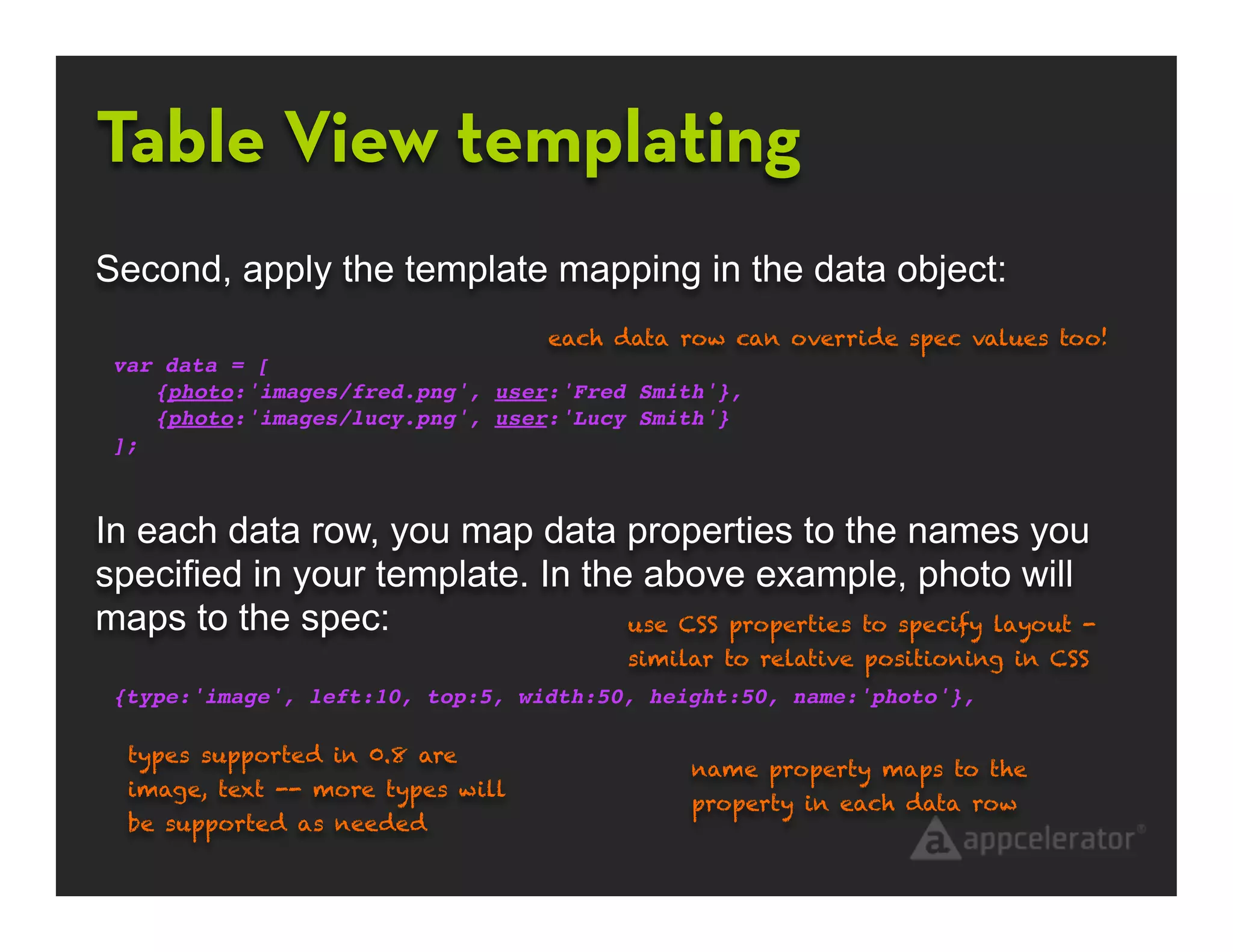 Table View templating
Second, apply the template mapping in the data object:
                                   each data row can override spec values too!
 var data = [
    {photo:'images/fred.png', user:'Fred Smith'},
    {photo:'images/lucy.png', user:'Lucy Smith'}
 ];



In each data row, you map data properties to the names you
specified in your template. In the above example, photo will
maps to the spec:                 use CSS properties to specify layout -
                                         similar to relative positioning in CSS
 {type:'image', left:10, top:5, width:50, height:50, name:'photo'},

  types supported in 0.8 are
                                              name property maps to the
  image, text -- more types will
                                              property in each data row
  be supported as needed
 