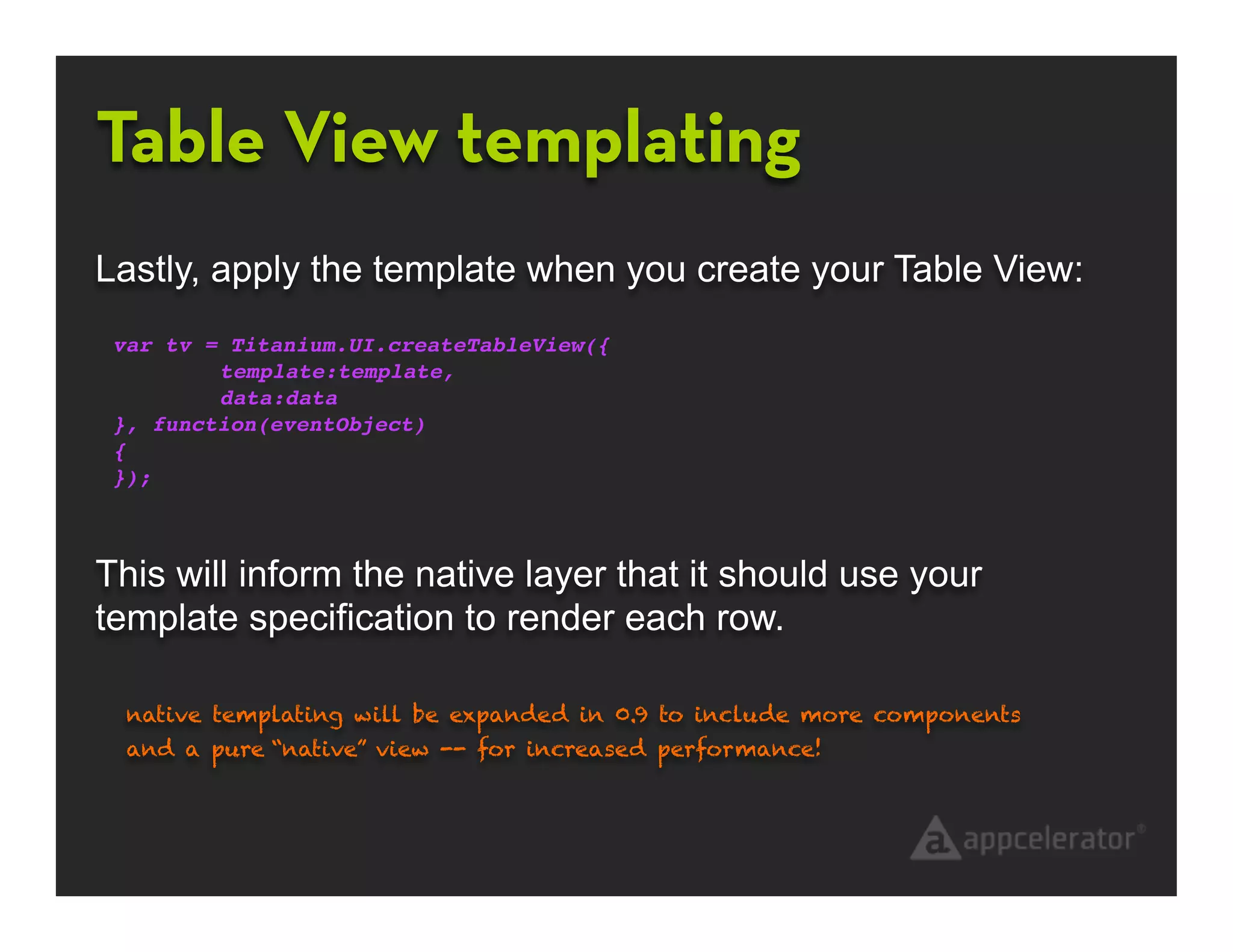 Table View templating
Lastly, apply the template when you create your Table View:
 var tv = Titanium.UI.createTableView({
 !       template:template,
 !       data:data
 }, function(eventObject)
 {
 });



This will inform the native layer that it should use your
template specification to render each row.

  native templating will be expanded in 0.9 to include more components
  and a pure “native” view -- for increased performance!
 