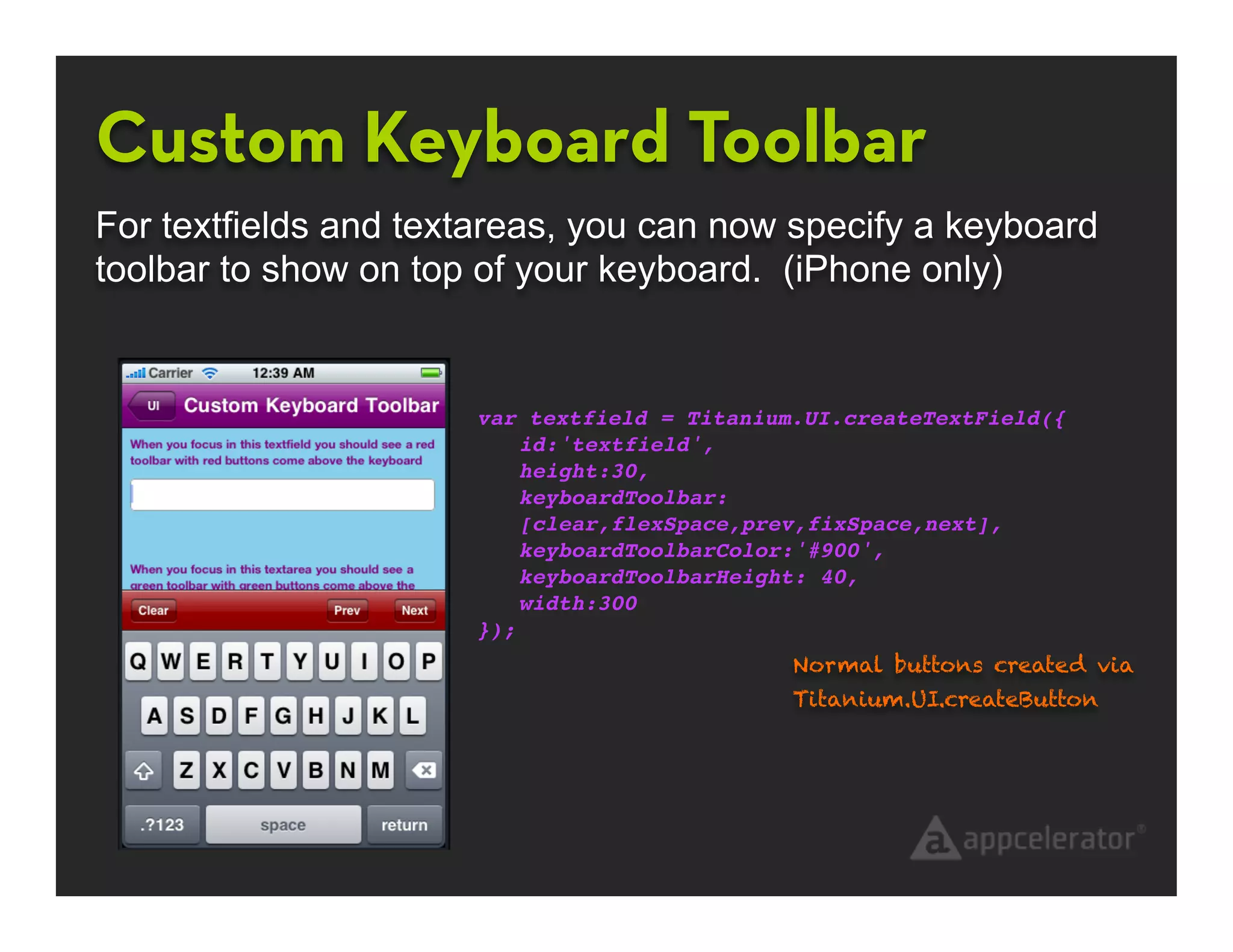 Custom Keyboard Toolbar
For textfields and textareas, you can now specify a keyboard
toolbar to show on top of your keyboard. (iPhone only)


                      var textfield = Titanium.UI.createTextField({
                          id:'textfield',
                          height:30,
                          keyboardToolbar:
                          [clear,flexSpace,prev,fixSpace,next],
                          keyboardToolbarColor:'#900',
                          keyboardToolbarHeight: 40,
                          width:300
                      });
                                              Normal buttons created via
                                              Titanium.UI.createButton
 