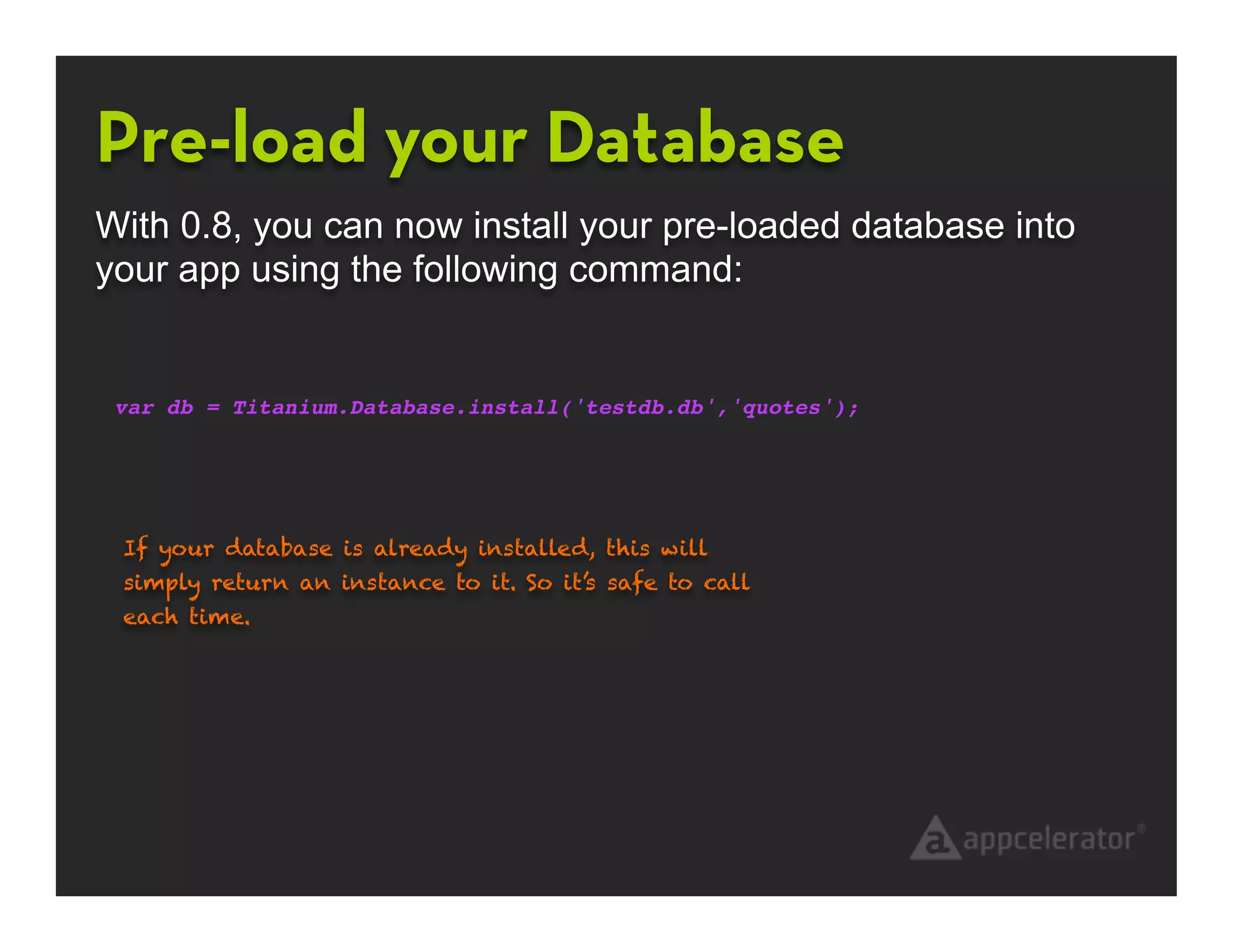 Pre-load your Database
With 0.8, you can now install your pre-loaded database into
your app using the following command:


 var db = Titanium.Database.install('testdb.db','quotes');




 If your database is already installed, this will
 simply return an instance to it. So it’s safe to call
 each time.
 