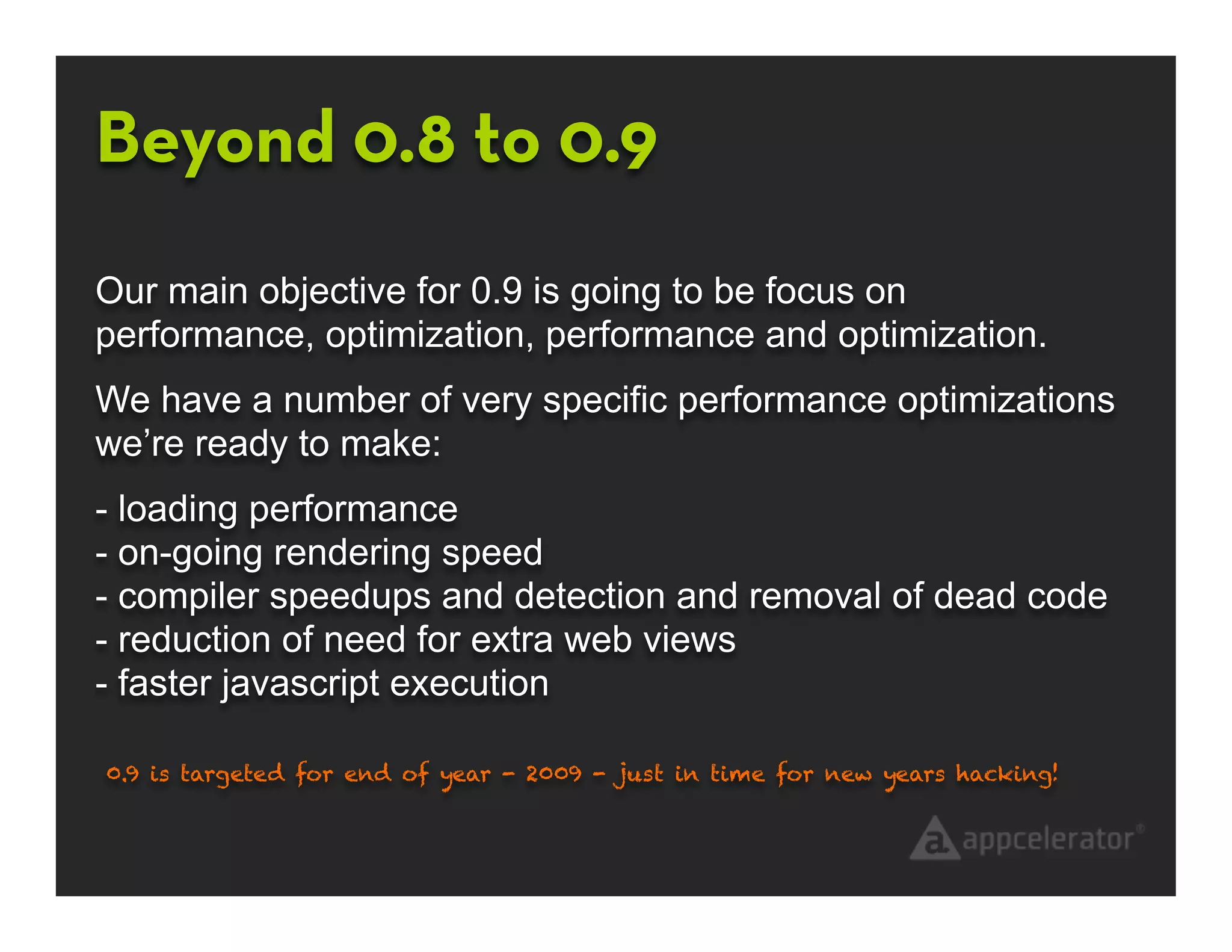 Beyond 0.8 to 0.9
Our main objective for 0.9 is going to be focus on
performance, optimization, performance and optimization.
We have a number of very specific performance optimizations
we’re ready to make:
- loading performance
- on-going rendering speed
- compiler speedups and detection and removal of dead code
- reduction of need for extra web views
- faster javascript execution

0.9 is targeted for end of year - 2009 - just in time for new years hacking!
 