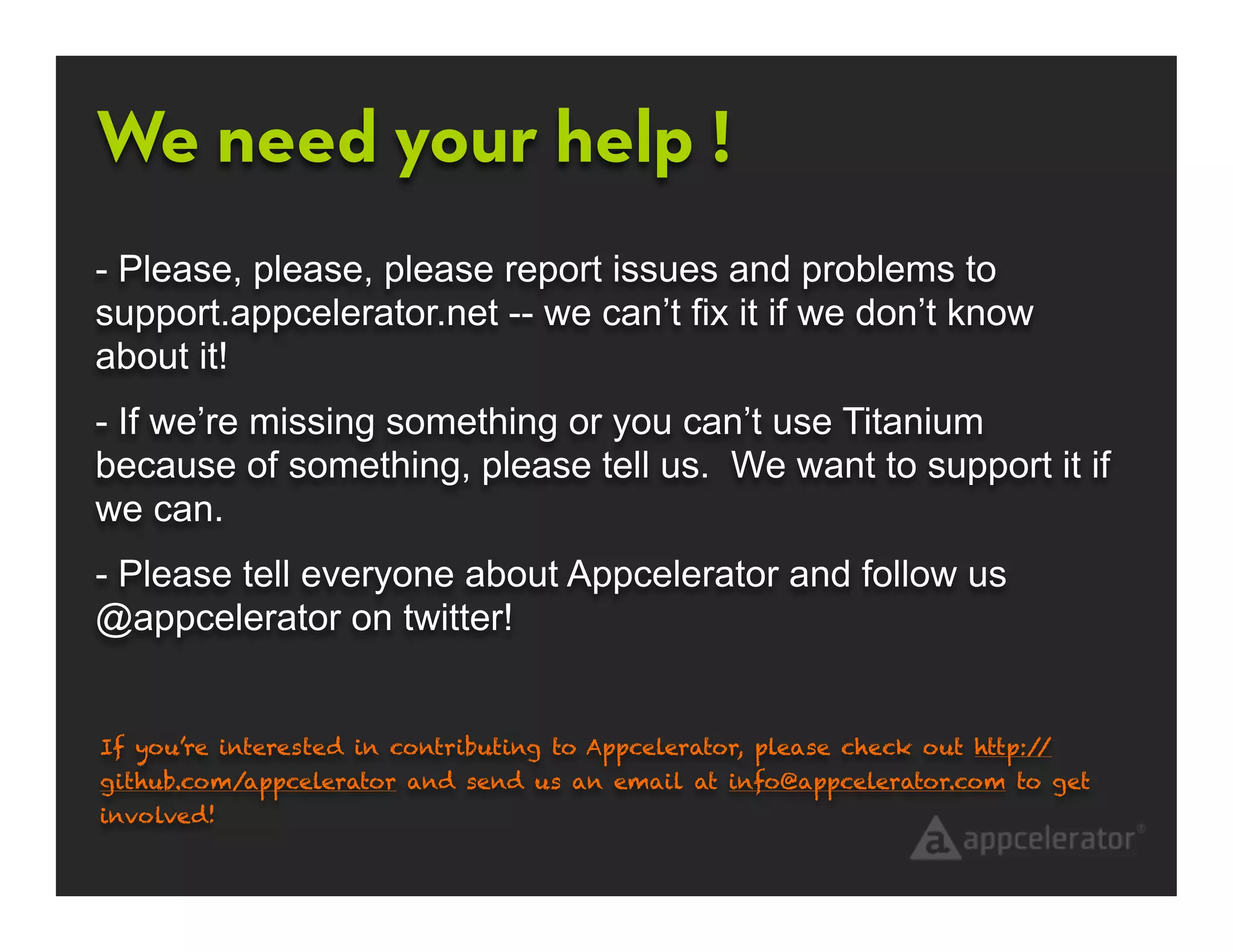 We need your help !
- Please, please, please report issues and problems to
support.appcelerator.net -- we can’t fix it if we don’t know
about it!
- If we’re missing something or you can’t use Titanium
because of something, please tell us. We want to support it if
we can.
- Please tell everyone about Appcelerator and follow us
@appcelerator on twitter!


If you’re interested in contributing to Appcelerator, please check out http://
github.com/appcelerator and send us an email at info@appcelerator.com to get
involved!
 