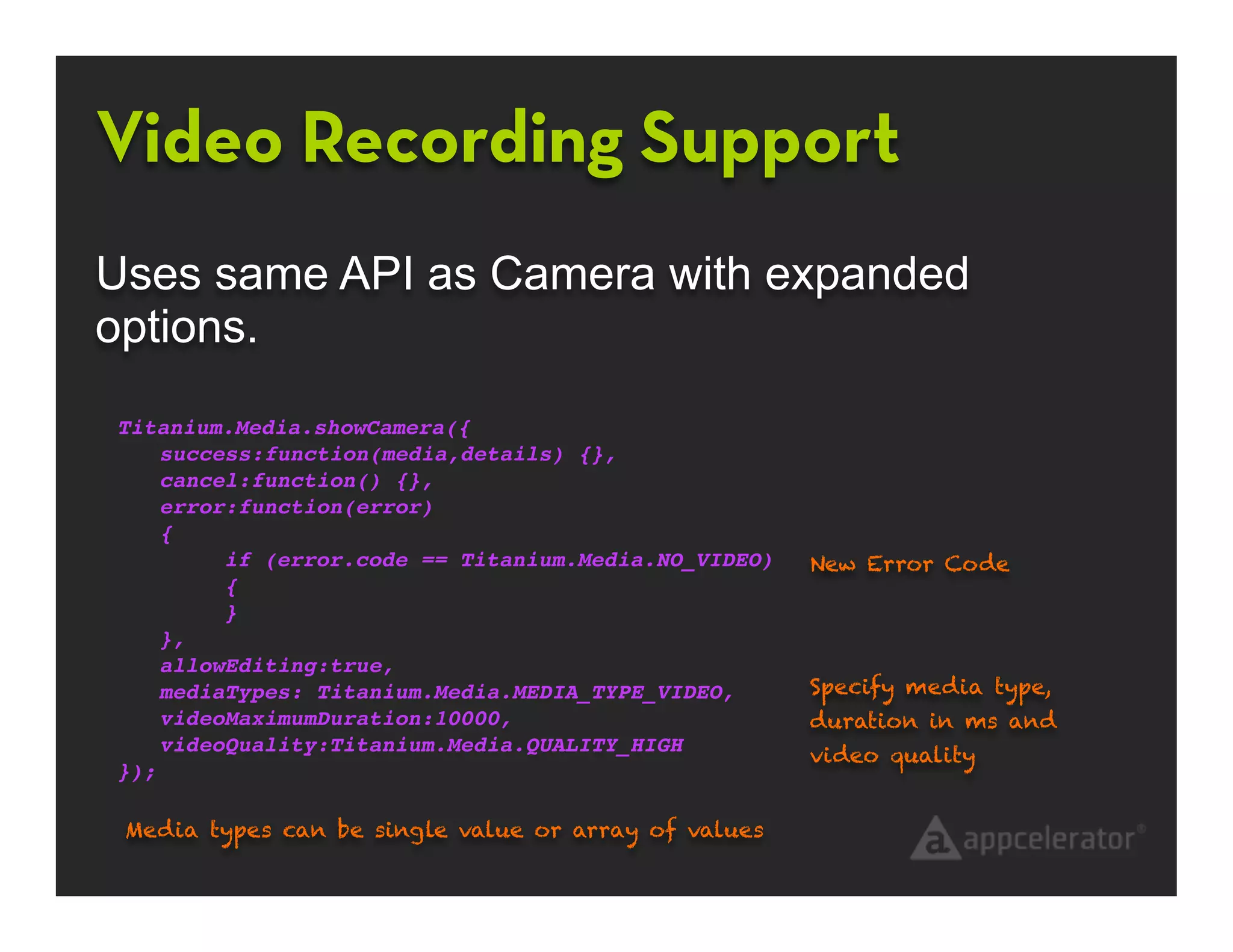 Video Recording Support
Uses same API as Camera with expanded
options.
Titanium.Media.showCamera({
    success:function(media,details) {},
    cancel:function() {},
    error:function(error)
    {
!        if (error.code == Titanium.Media.NO_VIDEO)   New Error Code
!        {
!        }
    },
    allowEditing:true,
    mediaTypes: Titanium.Media.MEDIA_TYPE_VIDEO,      Specify media type,
    videoMaximumDuration:10000,                       duration in ms and
    videoQuality:Titanium.Media.QUALITY_HIGH          video quality
});

 Media types can be single value or array of values
 