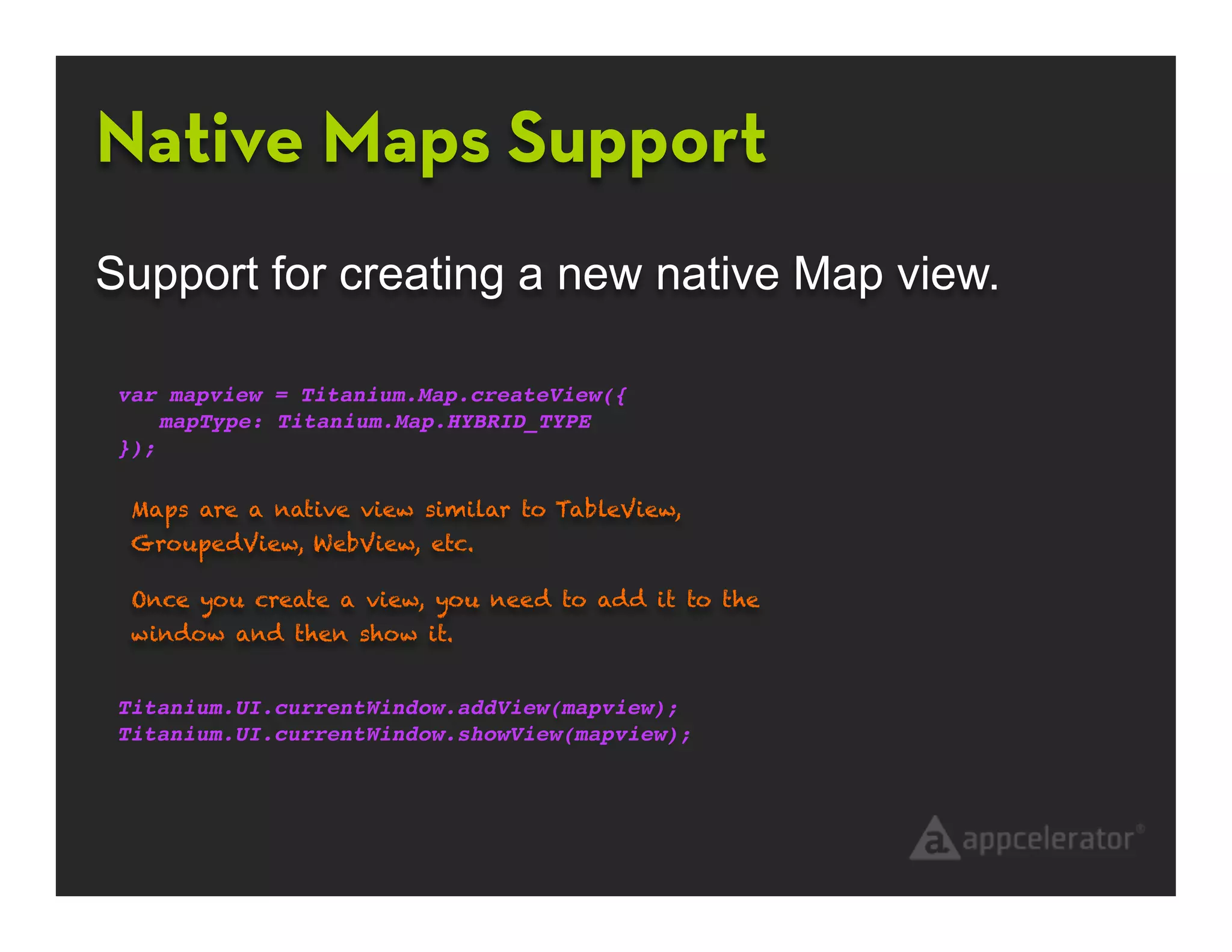 Native Maps Support
Support for creating a new native Map view.

 var mapview = Titanium.Map.createView({
     mapType: Titanium.Map.HYBRID_TYPE
 });

  Maps are a native view similar to TableView,
  GroupedView, WebView, etc.

  Once you create a view, you need to add it to the
  window and then show it.


 Titanium.UI.currentWindow.addView(mapview);
 Titanium.UI.currentWindow.showView(mapview);
 