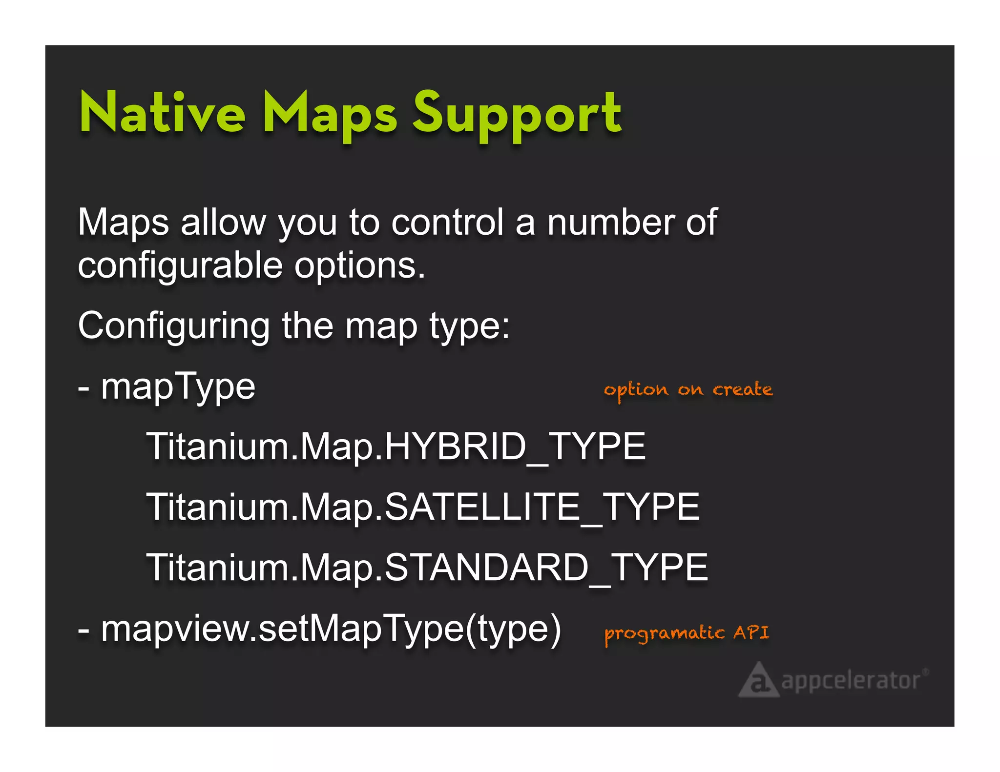 Native Maps Support
Maps allow you to control a number of
configurable options.
Configuring the map type:
- mapType                     option on create


   Titanium.Map.HYBRID_TYPE
   Titanium.Map.SATELLITE_TYPE
   Titanium.Map.STANDARD_TYPE
- mapview.setMapType(type)    programatic API
 