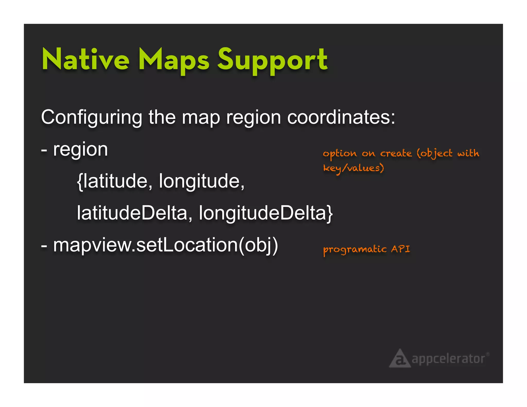 Native Maps Support
Configuring the map region coordinates:
- region                        option on create (object with
                                key/values)
    {latitude, longitude,
    latitudeDelta, longitudeDelta}
- mapview.setLocation(obj)      programatic API
 