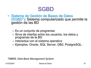 31/03/2024 Bases de Datos 10
• Sistema de Gestión de Bases de Datos
(SGBD*): Sistema computarizado que permite la
gestión de las BD
– Es un conjunto de programas
– Sirve de interfaz entre los usuarios, los datos y
programas de la BD
– Interactúa con el sistema operativo
– Ejemplos: Oracle, SQL Server, DB2, PostgreSQL.
*DBMS: Data Base Management System
SGBD
 
