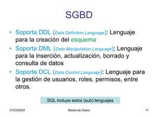 31/03/2024 Bases de Datos 11
SGBD
• Soporta DDL (Data Definition Language): Lenguaje
para la creación del esquema
• Soporta DML (Data Manipulation Language): Lenguaje
para la inserción, actualización, borrado y
consulta de datos
• Soporta DCL (Data Control Language): Lenguaje para
la gestión de usuarios, roles, permisos, entre
otros.
SQL incluye estos (sub) lenguajes
 
