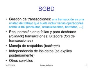 31/03/2024 Bases de Datos 12
SGBD
• Gestión de transacciones: una transacción es una
unidad de trabajo que suele incluir varias operaciones
sobre la BD (consultas, actualizaciones, borrados, …)
• Recuperación ante fallas y para deshacer
(rollback) transacciones: Bitácora (log de
transacciones)
• Manejo de respaldos (backups)
• Independencia de los datos (se explica
posteriormente)
• Otros servicios
 