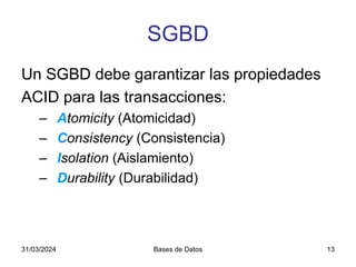 31/03/2024 Bases de Datos 13
SGBD
Un SGBD debe garantizar las propiedades
ACID para las transacciones:
– Atomicity (Atomicidad)
– Consistency (Consistencia)
– Isolation (Aislamiento)
– Durability (Durabilidad)
 