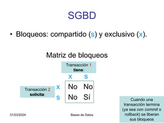 SGBD
• Bloqueos: compartido (s) y exclusivo (x).
Matriz de bloqueos
x s
x No No
s No Sí
31/03/2024 Bases de Datos 15
Transacción 2
solicita:
Transacción 1
tiene:
Cuando una
transacción termina
(ya sea con commit o
rollback) se liberan
sus bloqueos
 