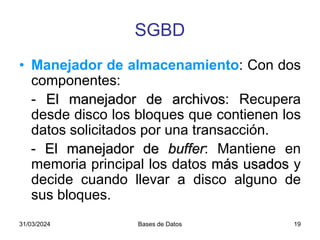 31/03/2024 Bases de Datos 19
• Manejador de almacenamiento: Con dos
componentes:
- El manejador de archivos: Recupera
desde disco los bloques que contienen los
datos solicitados por una transacción.
- El manejador de buffer: Mantiene en
memoria principal los datos más usados y
decide cuando llevar a disco alguno de
sus bloques.
SGBD
 