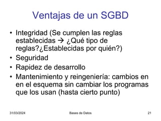 31/03/2024 Bases de Datos 21
Ventajas de un SGBD
• Integridad (Se cumplen las reglas
establecidas  ¿Qué tipo de
reglas?¿Establecidas por quién?)
• Seguridad
• Rapidez de desarrollo
• Mantenimiento y reingeniería: cambios en
en el esquema sin cambiar los programas
que los usan (hasta cierto punto)
 