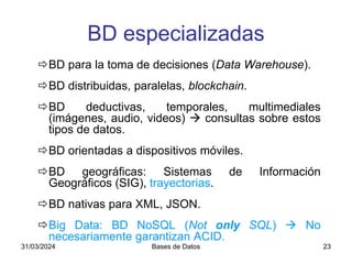 31/03/2024 Bases de Datos 23
BD para la toma de decisiones (Data Warehouse).
BD distribuidas, paralelas, blockchain.
BD deductivas, temporales, multimediales
(imágenes, audio, videos)  consultas sobre estos
tipos de datos.
BD orientadas a dispositivos móviles.
BD geográficas: Sistemas de Información
Geográficos (SIG), trayectorias.
BD nativas para XML, JSON.
Big Data: BD NoSQL (Not only SQL)  No
necesariamente garantizan ACID.
BD especializadas
 
