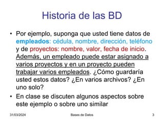 Historia de las BD
• Por ejemplo, suponga que usted tiene datos de
empleados: cédula, nombre, dirección, teléfono
y de proyectos: nombre, valor, fecha de inicio.
Además, un empleado puede estar asignado a
varios proyectos y en un proyecto pueden
trabajar varios empleados. ¿Cómo guardaría
usted estos datos? ¿En varios archivos? ¿En
uno solo?
• En clase se discuten algunos aspectos sobre
este ejemplo o sobre uno similar
31/03/2024 Bases de Datos 3
 