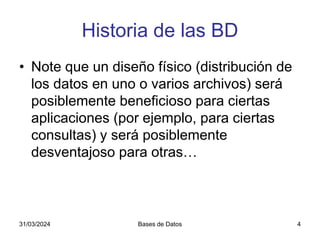 Historia de las BD
• Note que un diseño físico (distribución de
los datos en uno o varios archivos) será
posiblemente beneficioso para ciertas
aplicaciones (por ejemplo, para ciertas
consultas) y será posiblemente
desventajoso para otras…
31/03/2024 Bases de Datos 4
 