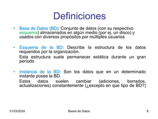 31/03/2024 Bases de Datos 8
Definiciones
• Base de Datos (BD): Conjunto de datos (con su respectivo
esquema) almacenados en algún medio (por ej. un disco) y
usados con diversos propósitos por múltiples usuarios
• Esquema de la BD: Describe la estructura de los datos
requeridos por la organización.
Esta estructura suele permanecer estática durante un gran
período
• Instancia de la BD: Son los datos que en un determinado
instante posee la BD.
Estos datos suelen cambiar (adiciones, borrados,
actualizaciones) constantemente (¿excepto en que tipo de BD?)
 