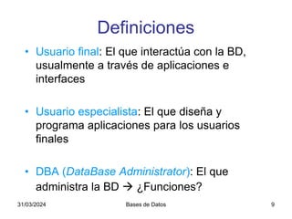 31/03/2024 Bases de Datos 9
Definiciones
• Usuario final: El que interactúa con la BD,
usualmente a través de aplicaciones e
interfaces
• Usuario especialista: El que diseña y
programa aplicaciones para los usuarios
finales
• DBA (DataBase Administrator): El que
administra la BD  ¿Funciones?
 