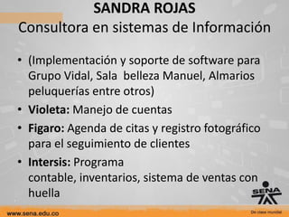 SANDRA ROJAS
Consultora en sistemas de Información
• (Implementación y soporte de software para
  Grupo Vidal, Sala belleza Manuel, Almarios
  peluquerías entre otros)
• Violeta: Manejo de cuentas
• Figaro: Agenda de citas y registro fotográfico
  para el seguimiento de clientes
• Intersis: Programa
  contable, inventarios, sistema de ventas con
  huella
 