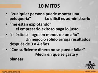 10 MITOS
• “cualquier persona puede montar una
  peluquería”          Lo difícil es administrarlo
• “me están explotando”
      el empresario exitoso paga lo justo
• “el éxito se logra en menos de un año”
            Un negocio sólido arroga resultados
  después de 3 a 4 años
• “Con suficiente dinero no se puede fallar”
                  Medir en que se gasta y
  planear
 