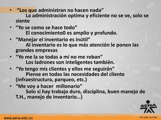 • “Los que administran no hacen nada”
       La administración optima y eficiente no se ve, solo se
  siente
• “Yo se como se hace todo”
       El conocimiento0 es amplio y profundo.
• “Manejar el inventario es inútil”
       Al inventario es lo que más atención le ponen las
  grandes empresas
• “Yo me la se todas a mí no me roban”
       Los ladrones son inteligentes también.
• “Yo tengo mis clientes y ellos me seguirán”
       Piense en todas las necesidades del cliente
  (infraestructura, parqueo, etc.)
• “Me voy a hacer millonario”
       Solo si hay trabajo duro, disciplina, buen manejo de
  T.H., manejo de inventario…)
 