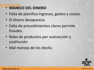 • MANEJO DEL DINERO
• Falta de planifica ingresos, gastos y costos.
• El dinero desaparece.
• Falta de procedimientos claros permite
  fraudes.
• Robo de productos por sustracción y
  sustitución
• Mal manejo de los stocks.
 