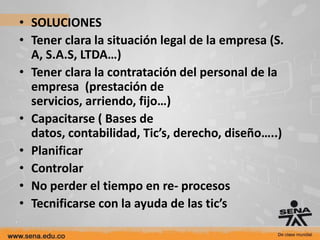 • SOLUCIONES
• Tener clara la situación legal de la empresa (S.
  A, S.A.S, LTDA…)
• Tener clara la contratación del personal de la
  empresa (prestación de
  servicios, arriendo, fijo…)
• Capacitarse ( Bases de
  datos, contabilidad, Tic’s, derecho, diseño…..)
• Planificar
• Controlar
• No perder el tiempo en re- procesos
• Tecnificarse con la ayuda de las tic’s
 