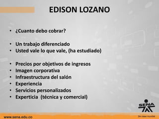 EDISON LOZANO

• ¿Cuanto debo cobrar?

• Un trabajo diferenciado
• Usted vale lo que vale, (ha estudiado)

•   Precios por objetivos de ingresos
•   Imagen corporativa
•   Infraestructura del salón
•   Experiencia
•   Servicios personalizados
•   Experticia (técnica y comercial)
 