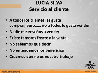 LUCIA SILVA
            Servicio al cliente
• A todos los clientes les gusta
  comprar, pero…… no a todos le gusta vender
• Nadie me enseños a vender
• Existe temores frente a la venta.
• No sabíamos que decir
• No entendemos los beneficios
• Creemos que no es nuestro trabajo
 