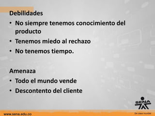 Debilidades
• No siempre tenemos conocimiento del
  producto
• Tenemos miedo al rechazo
• No tenemos tiempo.

Amenaza
• Todo el mundo vende
• Descontento del cliente
 