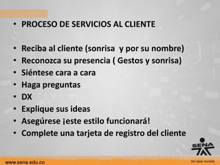 • PROCESO DE SERVICIOS AL CLIENTE

•   Reciba al cliente (sonrisa y por su nombre)
•   Reconozca su presencia ( Gestos y sonrisa)
•   Siéntese cara a cara
•   Haga preguntas
•   DX
•   Explique sus ideas
•   Asegúrese ¡este estilo funcionará!
•   Complete una tarjeta de registro del cliente
 