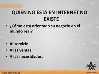 QUIEN NO ESTÁ EN INTERNET NO
               EXISTE
• ¿Cómo está orientado su negocio en el
  mundo real?

• Al servicio
• A las ventas
• A las necesidades.
 