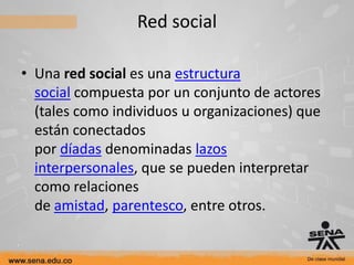 Red social

• Una red social es una estructura
  social compuesta por un conjunto de actores
  (tales como individuos u organizaciones) que
  están conectados
  por díadas denominadas lazos
  interpersonales, que se pueden interpretar
  como relaciones
  de amistad, parentesco, entre otros.
 