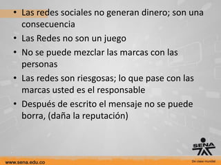 • Las redes sociales no generan dinero; son una
  consecuencia
• Las Redes no son un juego
• No se puede mezclar las marcas con las
  personas
• Las redes son riesgosas; lo que pase con las
  marcas usted es el responsable
• Después de escrito el mensaje no se puede
  borra, (daña la reputación)
 