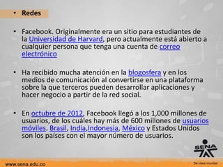 • Redes

• Facebook. Originalmente era un sitio para estudiantes de
  la Universidad de Harvard, pero actualmente está abierto a
  cualquier persona que tenga una cuenta de correo
  electrónico

• Ha recibido mucha atención en la blogosfera y en los
  medios de comunicación al convertirse en una plataforma
  sobre la que terceros pueden desarrollar aplicaciones y
  hacer negocio a partir de la red social.

• En octubre de 2012, Facebook llegó a los 1,000 millones de
  usuarios, de los cuáles hay más de 600 millones de usuarios
  móviles. Brasil, India,Indonesia, México y Estados Unidos
  son los países con el mayor número de usuarios.
 