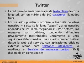 Twitter
• La red permite enviar mensajes de texto plano de corta
  longitud, con un máximo de 140 caracteres, llamados
  tuits.
• Los usuarios pueden suscribirse a los tuits de otros
  usuarios – a esto se le llama "seguir" y a los usuarios
  abonados se les llama "seguidores" . Por defecto, los
  mensajes son públicos, pudiendo difundirse
  privadamente mostrándolos únicamente a unos
  seguidores determinados. Los usuarios pueden tuitear
  desde la web del servicio, con aplicaciones oficiales
  externas (como para teléfonos inteligentes), o
  mediante el Servicio de mensajes cortos (SMS)
  disponible en ciertos países
 