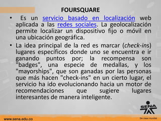 FOURSQUARE
• Es un servicio basado en localización web
  aplicada a las redes sociales. La geolocalización
  permite localizar un dispositivo fijo o móvil en
  una ubicación geográfica.
• La idea principal de la red es marcar (check-ins)
  lugares específicos donde uno se encuentra e ir
  ganando puntos por; la recompensa son
  "badges", una especie de medallas, y los
  "mayorships", que son ganadas por las personas
  que más hacen "check-ins" en un cierto lugar, el
  servicio ha ido evolucionando hacia un motor de
  recomendaciones        que     sugiere   lugares
  interesantes de manera inteligente.
 